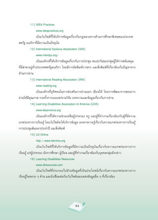 11)
IDEA
Practices


         

 www.ideapractices.org

          
 เป็นเว็บไซต์ที่ให้บริการข้อมูลเกี่ยวกับกฎหมายทางด้านการศึกษาพิเศษของประเทศ
สหรัฐ
อเมริกาที่มีความเป็นปัจจุบัน

          12)
International
Dyslexia
Association
(IDA)


         
 www.interdys.org/

          
 เป็นองค์กรที่ให้บริการข้อมูลเกี่ยวกับการประชุม
พบปะกันของกลุ่มผู้ให้การสนับสนุน

ที่มีสาขาอยู่ทั่วประเทศสหรัฐอเมริกา
โดยมีการจัดพิมพ์วารสาร
และสิ่งพิมพ์ที่เกี่ยวข้องกับปัญหาทาง
ด้านการอ่าน


          13)
International
Reading
Association
(IRA)


         
 www.reading.org

          
 เป็นองค์กรที่อุทิศตนในการส่งเสริมการอ่านออก
 เขียนได้
 โดยการพัฒนาการสอนการ
อ่านให้มีคุณภาพ
รวมทั้งการเผยแพร่งานวิจัย
บทความและข้อมูลเกี่ยวกับการอ่าน



         14)
Learning
Disabilities
Association
of
America
(LDA)

          
 www.ldaamerica.org


          
 เป็นองค์กรที่ให้ความช่วยเหลือผู้ปกครอง
 ครู
 และผู้ที่ทำงานเกี่ยวข้องกับผู้ที่มีความ
บกพร่องทางการเรียนรู้
โดยเว็บไซต์จะให้บริการข้อมูล
เอกสารความรู้เกี่ยวกับความบกพร่องทางการเรียนรู้
การประชุมสัมมนาประจำปี
และสิ่งพิมพ์

          15)
LD
Online



         
 http://www.ldonline.org


         
 เป็นเว็บไซต์ที่ให้บริการข้อมูลที่มีความเป็นปัจจุบันเกี่ยวกับความบกพร่องทางการ
เรียนรู้
แก่ผู้ปกครอง
นักการศึกษา
ผู้เรียน
และผู้ที่ทำงานเกี่ยวข้องกับบุคคลกลุ่มดังกล่าว


          16)
Learning
Disabilities
Resources



         
 www.ldresources.com

          

 เป็นเว็บไซต์ที่ประกอบไปด้วยข้อมูลที่เป็นประโยชน์เกี่ยวกับความบกพร่องทางการ
เรียนรู้ในหลาย
ๆ
ด้าน
และยังเชื่อมต่อกับเว็บไซต์และแหล่งข้อมูลอื่น
ๆ
ที่เกี่ยวข้อง




                                               64
 