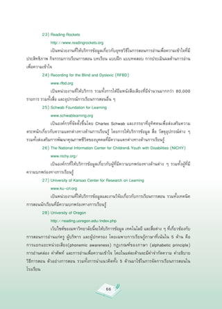 23)
Reading
Rockets




        
 http://www.readingrockets.org


         
 เป็นหน่วยงานที่ให้บริการข้อมูลเกี่ยวกับยุทธวิธีในการสอนการอ่านเพื่อความเข้าใจที่มี
ประสิทธิภาพ
กิจกรรมการเรียนการสอน
บทเรียน
แบบฝึก
แบบทดสอบ
การประเมินผลด้านการอ่าน
เพื่อความเข้าใจ


         24)
Recording
for
the
Blind
and
Dyslexic
(RFBD)

         

 www.rfbd.org

         
 เป็นหน่วยงานที่ให้บริการ
 รวมทั้งการให้ยืมหนังสือเสียงที่มีจำนวนมากกว่า
 80,000
รายการ
รวมทั้งสื่อ
และอุปกรณ์การเรียนการสอนอื่น
ๆ


         25)
Schwab
Foundation
for
Learning


         
 www.schwablearning.org


         
 เป็นองค์กรที่จัดตั้งขึ้นโดย
 Charles
 Schwab
 และภรรยาที่อุทิศตนเพื่อส่งเสริมความ
ตระหนักเกี่ยวกับความแตกต่างทางด้านการเรียนรู้
 โดยการให้บริการข้อมูล
 สื่อ
 วัสดุอุปกรณ์ต่าง
 ๆ
รวมทั้งส่งเสริมการพัฒนาคุณภาพชีวิตของบุคคลที่มีความแตกต่างทางด้านการเรียนรู้


         26)
The
National
Information
Center
for
Children&
Youth
with
Disabilities
(NICHY)



        
 www.nichy.org/

         
 เป็นองค์กรที่ให้บริการข้อมูลเกี่ยวกับผู้ที่มีความบกพร่องทางด้านต่าง
 ๆ
 รวมทั้งผู้ที่มี
ความบกพร่องทางการเรียนรู้

         27)
University
of
Kansas
Center
for
Research
on
Learning

         
 www.ku-crl.org

         
 เป็นหน่วยงานที่ให้บริการข้อมูลและงานวิจัยเกี่ยวกับการเรียนการสอน
 รวมทั้งเทคนิค
การสอนนักเรียนที่มีความบกพร่องทางการเรียนรู้


        28)
University
of
Oregon



        
 http://reading.uoregon.edu/index.php

         
 เว็บไซต์ของมหาวิทยาลัยนี้จะให้บริการข้อมูล
เทคโนโลยี
และสื่อต่าง
ๆ
ที่เกี่ยวข้องกับ
การสอนการอ่านแก่ครู
 ผู้บริหาร
 และผู้ปกครอง
 โดยเฉพาะการเรียนรู้ภาษาที่เน้นใน
 5
 ด้าน
 คือ
การแยกแยะหน่วยเสียง(phonemic
 awareness)
 กฎเกณฑ์ของภาษา
 (alphabetic
 principle)
                  
การอ่านคล่อง
 คำศัพท์
 และการอ่านเพื่อความเข้าใจ
 โดยในแต่ละด้านจะมีคำจำกัดความ
 คำอธิบาย
วิธีการสอน
 ตัวอย่างการสอน
 รวมทั้งการนำแนวคิดทั้ง
 5
 ด้านมาใช้ในการจัดการเรียนการสอนใน
โรงเรียน



                                                66
 