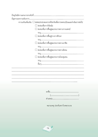 ปัจจุบันมีความสามารถระดับที่……………………………………………...........……………………….........................................
ปัญหาและความต้องการ……………………………………………………………...........……………..............................................

         ความเห็นเพิ่มเติม
 
ส่งต่อประชาสงเคราะห์จงหวัดเพือการจดทะเบียนและดำเนินการต่อไป
                                                    ั      ่

         
                 
 
ส่งต่อเพื่อการวินิจฉัย

         
                 
 
ส่งต่อเพื่อการฟื้นฟูสมรรถภาพทางการแพทย์


         
                 
 
 ระบุ………………………………………………....…………………………………………..............

         
                 
 
ส่งต่อเพื่อการฟื้นฟูทางการศึกษา

         
                 
 
 ระบุ……………………………………………………………………………………………................

         
                 
 
ส่งต่อเพื่อการฟื้นฟูสมรรถภาพทางอาชีพ

         
                 
 
 ระบุ……………………………………………………………………………………………................

         
                 
 
ส่งต่อเพื่อการฟื้นฟูสมรรถภาพทางสังคม

         
                 
 
 ระบุ……………………………………………..…..…………………………………………..............

         
                 
 
ส่งต่อเพื่อการฟื้นฟูสมรรถภาพโดยชุมชน

         
                 
 
 ระบุ……………………………………………………………………………………………................

         
                 
 
 อื่นๆ………………………………………………...…………………………………………..............
…………………………………………………………………………………………………………………………………………………………………………………………
…………………………………………………………………………………………………………………………………………………………………………………………
…………………………………………………………………………………………………………………………………………………………………………………………
…………………………………………………………………………………………………………………………………………………………………………………………
……………………………………………………………………………………………………..................................................…………



                                           ลงชื่อ…………………………………………………………………………

                                           
 (………………………………......………....………………….)

                                           ตำแหน่ง………..................……………......................


                                            หมายเหตุ
ประทับตราโรงพยาบาล


  



                                                   74
 