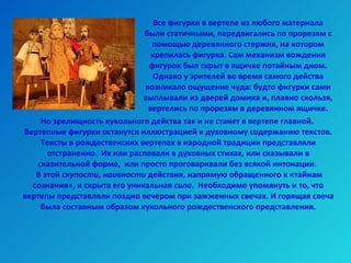 Все фигурки в вертепе из любого материала были статичными, передвигались по прорезям с помощью деревянного стержня, на котором крепилась фигурка. Сам механизм вождения фигурок был скрыт в ящичке потайным дном. Однако у зрителей во время самого действа возникало ощущение чуда: будто фигурки сами выплывали из дверей домика и, плавно скользя, вертелись по прорезям в деревянном ящичке. Но зрелищность кукольного действа так и не станет в вертепе главной.  Вертепные фигурки останутся иллюстрацией к духовному содержанию текстов. Тексты в рождественских вертепах в народной традиции представляли отстраненно.  Их или распевали в духовных стихах, или сказывали в сказительной форме,  или просто проговаривали без всякой интонации.  В этой  скупости ,  наивности  действия, напрямую обращенного к «тайнам сознания», и скрыта его уникальная  сила .  Необходимо упомянуть и то, что вертепы представляли поздно вечером при зажженных свечах. И горящая свеча была составным образом кукольного рождественского представления. 