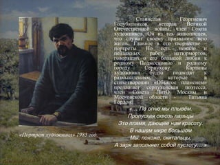 Станислав Георгиевич Голубятников, ветеран Великой Отечественной войны, член Союза художников. Он из тех живописцев, что служат своему призванию всю жизнь. Главное в его творчестве – портреты. Но есть немало и пейзажных работ, натюрмортов, говорящих о его большой любви к родному Подмосковью и родному городу Серпухову. Картины художника будто подводят к размышлениям, которые в стихотворении «Объятое пламенем» предлагает серпуховская поэтесса, член Совета ЛитО Москвы и Московской области -  Татьяна Гордон: «… По огню мы плывём. Пропуская сквозь пальцы Это пламя, дающее нам красоту. В нашем мире большом Мы, похоже, скитальцы, А заря заполняет собой пустоту… » «Портрет художника» 1985 год. 