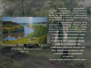 Знакомясь с творчеством  Зудилина Александра Александровича, члена международного художественного фонда, мы прикасаемся к удивительному миру природы, чувствуем красоту родной земли и счастье жить на ней.  А серпуховская поэтесса, автор поэтического альманаха «Радуга имён», член Союза писателей России Любовь Малина, в своём стихотворении «В утро»  подчёркивает эту необыкновенную красоту. «Обильной росою затоплены травы О тайном безмолвии плачут утра. И шепчутся тихо о вечном дубравы Затеяна тонкая жизни игра. Ромашковых россыпей пышная пена. Язык колокольчиков звонок и чист. И солнечный луч, налетевший мгновенно, Лизнул лопуха распластавшийся лист.» «Река Нара. Июньский полдень» 2002 год. 