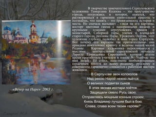 В творчестве замечательного Серпуховского художника Тамерлана Кодоева – это пространство города, погружаясь в которое, кажется, что растворяешься в гармонии упоительной красоты и осознаёшь, что память – это привязанность истории и места. Но сначала вызывает , глядя на его картины, восторг цветовая гамма с панорамными видами и крупными планами серпуховских храмов и монастырей, Соборной горы, улочек и площадей старого города, разливы Нары. Уроженец Осетии, этот художник глубоко полюбил и наш город Серпухов. Вот почему его картины так притягательны- они правдиво показывают красоту и величие нашей малой Родины.  Картины художника перекликаются с мыслями  замечательной серпуховской поэтессы Ларисы Ервандовны Сироткиной, которая долгое время проработала учителем в школе №15(сейчас это наш лицей). Её стихи, наполнены необыкновенным сердечным теплом ко всему родному, русскому и совершенно гармонично сливаются с работами мастера живописи. «В Серпухове звон колоколов Над рекою Нарой нежно льётся. О великих подвигах сынов  В этих звонах исстари поётся. Защищали смело Русь свою, Отправляясь мощным конным строем, Князь Владимир лучшим был в бою. Слава, слава всем твоим героям!» «Вечер на Наре»  2003 г. 