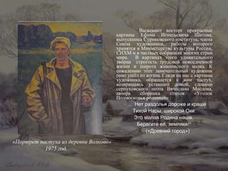 Вызывают восторг прекрасные картины Ефима Игнатьевича Шатова, выпускника Суриковского института, члена Союза художников, работы которого хранятся в Министерстве культуры России, СИХМ и в частных собраниях многих стран мира.  В картинах этого удивительного творца  строгость трудовой повседневной жизни и широта живописного мазка. К сожалению этот замечательный художник рано ушёл из жизни .  Глядя на нас с картины художника, обращается к нам пастух, возвращаясь уставший домой, словами серпуховского поэта Вячеслава Маслова, автора сборника стихов «Уголок Подмосковья родимый» : « … Нет раздолья дороже и краше Тихой Нары, широкой Оки. Это малая Родина наша,  Берегите её, земляки!» («Древний город») «Портрет пастуха из деревни Волково» 1975 год. 