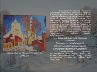 Большинство полотен Ходякова Владимира Ивановича  посвящено природе и истории родного края. Живописец, член Союза художников, трудился в воссоздании росписей Храма Христа Спасителя, был участником многих выставок, его работы хранятся в СИХМ, в музее - усадьбе Поленова, в частных собраниях России и за рубежом. Пейзажи среднерусской полосы, уголки Серпухова напоминают  милое и близкое сердцу каждого человека - то, о чём написала в стихотворении «Родному Серпухову»  поэтесса Любовь Константинова: «…Славный Серпухов праздник справляет. Он гордится своей красотой. Солнце золотом храмов играет, Как оправой бриллиант дорогой!» Замечательная поэтесса, прославляющая наш город, имеет 40- летний педагогический стаж. Стала дипломантом в конкурсе «Пою мой Серпухов». «Зима. Вид на Ильинскую церковь» 2004 год. 