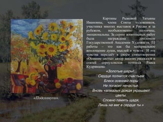 Картины Рыжовой Татьяны Ивановны, члена Союза художников, участника многих выставок в России и за рубежом, необыкновенно поэтичны, эмоциональны. За серию живописных работ была награждена дипломом Государственной Академии Художеств. Её работы – это как бы материальное воплощение души, мыслей и чувств.  И эти чувства передаёт в своём стихотворении «Осенние цветы» автор многих рассказов и статей серпуховская поэтесса Раиса Кудрявцева:  «Золотые шары!... Сердце полнится счастьем Блеск осенней поры Не погасит ненастье. Вновь «алмазы» дождя украшают цветы. Словно память щадя, Лишь на миг в сердце ты.» «Подсолнухи». 