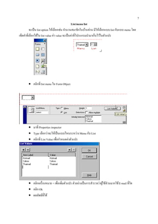 7
                                                List/menu list
          จะเป็น list option ใหเ้ ลือกเช่น จานวนสมาชิกในบานท่าน มีใหเ้ ลือกแบบ list กับแบบ menu โดย
                                            ํ               ้
เซ็ตคาที่เลือกไดใน list value ค่า value จะเป็นค่าที่โปรแกรมนามาเกบไวในตวแปร
     ํ           ้                                             ํ ็ ้ ั




        • คลิกที่ list menu ใน Form Object




        • มาที่ Properties inspector
        • Type เลือกวาจะใหเ้ ป็นแบบไหนระหวาง Menu กับ List
                       ่                        ่
        • คลิกที่ List Value เพื่อกําหนดค่าตัวแปร




        • คลิกเครื่ องหมาย + เพื่อเพิ่มตัวแปร ตัวอย่างเป็ นการสํารวจว่าผูใช้ส่วนมากใช้ E-mail ที่ใด
                                                                         ้
        • คลิก Ok
        • ผลลัพธ์ที่ได้
 