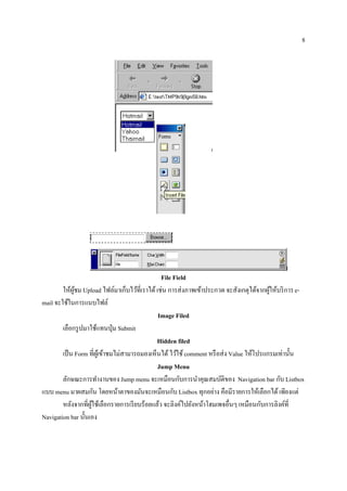 8




                                                File Field
        ให้ผชม Upload ไฟล์มาเก็บไว้ที่เราได้ เช่น การส่ งภาพเข้าประกวด จะสังเกตุได้จากผูให้บริ การ e-
             ู้                                                                           ้
mail จะใชในการแนบไฟล์
          ้
                                               Image Filed
        เลือกรู ปมาใช้แทนปุ่ ม Submit
                                               Hidden filed
        เป็น Form ที่ผเู ้ ข้าชมไม่สามารถมองเห็นได้ ไว้ใช้ comment หรื อส่ ง Value ใหโปรแกรมเท่าน้ น
                                                                                     ้             ั
                                               Jump Menu
        ลักษณะการทํางานของ Jump menu จะเหมือนกับการนําคุณสมบัติของ Navigation bar กับ Listbox
แบบ menu มาผสมกัน โดยหน้าตาของมันจะเหมือนกับ Listbox ทุกอย่าง คือมีรายการให้เลือกได้ เพียงแต่
        หลังจากที่ผใช้เลือกรายการเรี ยบร้อยแล้ว จะลิงค์ไปยังหน้าโฮมเพจอื่นๆ เหมือนกับการลิงค์ที่
                    ู้
Navigation bar น้ นเอง
                  ั
 
