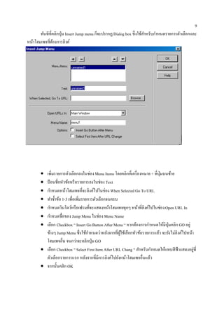 9
        ั                                                            ้ ํ    ํ
       ทนทีที่คลิกป่ ุม Insert Jump menu ก็จะปรากฏ Dialog box ซ่ ึงใชสาหรับกาหนดรายการตวเลือกและ
                                                                                       ั
หน้าโฮมเพจที่ตองการลิงค์
              ้




       • เพิ่มรายการตัวเลือกลงในช่อง Menu Items โดยคลิกที่เครื่ องหมาย + ที่ปุ่มบนซ้าย
       • ป้ อนชื่อหัวข้อหรื อรายการลงในช่อง Text
       • กาหนดหนาโฮมเพจที่จะลิงคไปในช่อง When Selected Go To URL
            ํ         ้                  ์
       • ทําซํ้าข้อ 1-3 เพื่อเพิ่มรายการตัวเลือกจนครบ
       • กาหนดวินโดวหรือเฟรมที่จะแสดงหนาโฮมเพจทุกๆ หนาที่ลิงคไปในช่อง Open URL In
              ํ           ์                      ้              ้    ์
       • กําหนดชื่อของ Jump Menu ในช่อง Menu Name
       • เลือก Checkbox “ Insert Go Button After Menu “ หากตองการกาหนดใหมีป่ ุมคลิก GO อยู่
                                                              ้        ํ        ้
         ข้างๆ Jump Menu ซ่ ึงใชกาหนดวาหลงจากที่ผใชเ้ ลือกหวขอรายการแลว จะยงไม่ลิงคไปหนา
                                     ้ ํ     ่ ั      ู้     ั ้             ้    ั     ์   ้
                              ่
         โฮมเพจอื่น จนกวาจะคลิกป่ ุม GO
       • เลือก Checkbox “ Select First Item After URL Chang “ สําหรับกําหนดให้แทบสี ฟ้าแสดงอยูที่
                                                                                              ่
         ตัวเลือกรายการแรก หลังจากที่มีการลิงค์ไปยังหน้าโฮมเพจอื่นแล้ว
       • จากน้ นคลิก OK
                ั
 