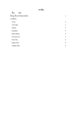 สารบัญ
    เรื่อง      หน้ า
ชื่อเมนู ชื่อภาษาไทยของฟอร์ม            1
การใช้งาน
    -Form                               2
    -Text filds                         3
   - Button                             5
   -Checkbox                            6
   -Radio Button                        6
   -List/menu list                      7
   -File Field                          8
   -Image Filed                         8
    -Hidden filed                       8
 