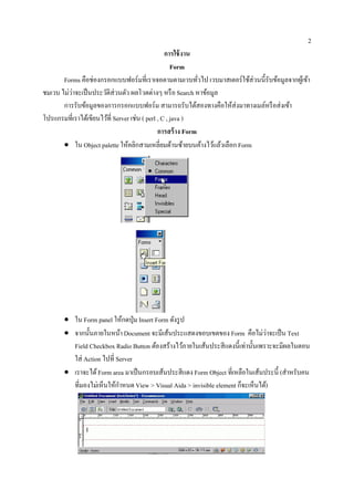 2
                                                  การใช้ งาน
                                                     Form
       Forms คือช่องกรอกแบบฟอร์มที่เราเจอตามตามเวบทัวไป เวบมาสเตอร์ใช้ส่วนนี้รับข้อมูลจากผูเ้ ข้า
                                                              ่
ชมเวบ ไม่วาจะเป็ นประวัติส่วนตัว ผลโวตต่างๆ หรื อ Search หาข้อมูล
          ่
       การรับข้อมูลของการกรอกแบบฟอร์ม สามารถรับได้สองทางคือให้ส่งมาทางเมล์หรื อส่ งเข้า
โปรแกรมที่เราไดเ้ ขียนไวที่ Server เช่น ( perl , C , java )
                        ้
                                               การสร้ าง Form
       • ใน Object palette ใหคลิกสามเหลี่ยมดานซายบนคางไวแลวเลือก Form
                                 ้                    ้ ้       ้ ้ ้




       • ใน Form panel ใหกดป่ ุม Insert Form ดงรูป
                                ้             ั
       • จากน้ นภายในหนา Document จะมีเส้นประแสดงขอบเขตของ Form คือไม่วาจะเป็น Text
               ั              ้                                                 ่
         Field Checkbox Radio Button ตองสร้างไวภายในเสนประสีแดงน้ ีเท่าน้ นเพราะจะมีผลในตอน
                                        ้         ้     ้                 ั
         ใส่ Action ไปที่ Server
       • เราจะได้ Form area มาเป็นกรอบเสนประสีแดง Form Object ที่เหลือในเสนประน้ ี (สําหรับคน
                                           ้                                ้
         ที่มองไม่เห็นใหกาหนด View > Visual Aida > invisible element กจะเห็นได)้
                          ้ ํ                                         ็
 
