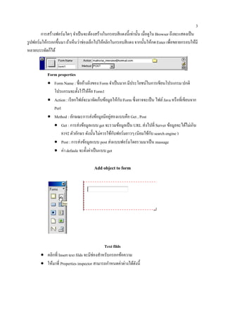 3
        การสร้างฟอร์มใดๆ จาเป็นจะตองสร้างในกรอบสีแดงน้ ีเท่าน้ น เมื่อดูใน Browser ถึงจะแสดงเป็น
                           ํ        ้                          ั
รูปฟอร์มใหกรอกข้ ึนมา ถาเห็นวาช่องเลกไปใหคลิกในกรอบสีแดง จากน้ นใหกด Enter เพื่อขยายกรอบให้มี
            ้          ้     ่        ็  ้                         ั ้
           ั ็
หลายบรรทดกได้


           Form properties
           • Form Name : ชื่ออ้างอิงของ Form จําเป็ นมาก มีประโยชน์ในการเขียนโปรแกรม ปกติ
              โปรแกรมจะต้ งไวใหคือ Form1
                             ั ้ ้
           • Action : เรี ยกไฟล์จะมาจัดเก็บข้อมูลให้กบ Form ซ่ ึงอาจจะเป็น ไฟล์ Java หรือที่เขียนจาก
                                                     ั
              Perl
           • Method : ลักษณะการส่ งข้อมูลมีอยูสองแบบคือ Get , Post
                                                ่
              • Get : การส่ งข้อมูลแบบ get จะรวมข้อมูลเป็ น URL ส่ งไปที่ Server ขอมูลจะไดไม่เกิน
                                                                                   ้           ้
                                                  ั                     ั
                   8192 ตัวอักษร ดังนั้นไม่ควรใช้กบฟอร์มยาวๆ (นิยมใช้กบ search engine )
              • Post : การส่ งข้อมูลแบบ post ส่ งแบบฟอร์มโดยรวมมาเป็ น massage
              • คา defaule จะตั้งค่าเป็ นแบบ get
                    ่

                                      Add object to form




                                               Text filds
       • คลิกที่ Insert text filds จะมีช่องสําหรับกรอกข้อความ
       • ให้มาที่ Properties inspector สามารถกําหนดค่าต่างได้ดงนี้
                                                              ั
 