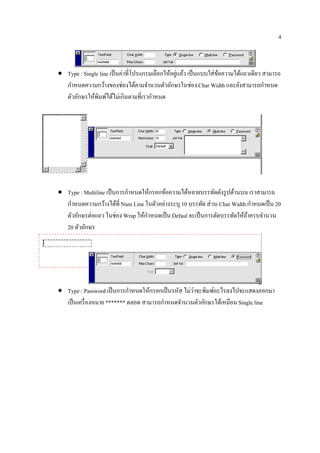 4



• Type : Single line เป็นคาที่โปรแกรมเลือกใหอยแลว เป็นแบบใส่ขอความไดแถวเดียว สามารถ
                          ่                 ้ ู่ ้           ้      ้
  กําหนดความกว้างของช่องได้ตามจํานวนตัวอักษรในช่อง Char Width และยังสามารถกําหนด
  ตวอกษรใหพิมพไดไม่เกินตามที่เรากาหนด
    ั ั      ้ ์ ้                   ํ




• Type : Multiline เป็ นการกําหนดให้กรอกข้อความได้หลายบรรทัดดังรู ปด้านบน เราสามารถ
                                                                            ํ
  กําหนดความกว้างได้ที่ Num Line ในตัวอย่างระบุ 10 บรรทัด ส่ วน Char Width กาหนดเป็น 20
  ตวอกษรต่อแถว ในช่อง Wrap ใหกาหนดเป็น Defaul จะเป็นการตดบรรทดใหถาครบจานวน
    ั ั                           ้ ํ                          ั     ั ้ ้      ํ
  20 ตวอกษร
        ั ั




• Type : Password เป็นการกาหนดใหกรอกเป็นรหส ไม่วาจะพิมพอะไรลงไปจะแสดงออกมา
                             ํ     ้        ั    ่     ์
                                        ํ
  เป็ นเครื่ องหมาย ******* ตลอด สามารถกาหนดจานวนตวอกษรไดเ้ หมือน Single line
                                              ํ    ั ั
 