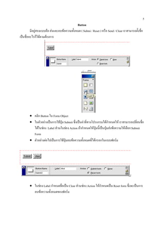 5
                                              Button
               ่
          มีอยูสองแบบคือ ส่ งและลบข้อความทั้งหมด ( Submi / Reset ) หรื อ Send / Clear เราสามารถตั้งชื่อ
เป็ นชื่ออะไรก็ได้ตามต้องการ




        • คลิก Button ใน Form Object
        • ในตวอยางเป็นการใชป่ ุม Submit ซึ่งเป็ นค่าที่ทางโปรแกรมได้กาหนดให้ เราสามารถเปลี่ยนชื่อ
               ั ่             ้                                      ํ
          ไดในช่อง Label ส่วนในช่อง Action ถากาหนดใหป่ ุมน้ ีเป็นป่ ุมส่งขอความใหเ้ ลือก Submit
             ้                                  ้ ํ        ้              ้
          Form
        • ตัวอย่างต่อไปเป็ นการใช้ปุ่มลบข้อความทั้งหมดที่ได้กรอกในแบบฟอร์ม




        • ในช่อง Label กาหนดชื่อเป็น Clear ส่ วนช่อง Action ใหกาหนดเป็น Reset form ซ่ ึงจะเป็นการ
                        ํ                                     ้ ํ
          ลบข้อความทั้งหมดของฟอร์ม
 