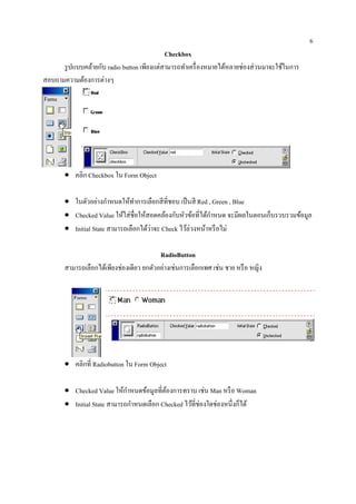 6
                                            Checkbox
      รู ปแบบคล้ายกับ radio button เพียงแต่สามารถทําเครื่ องหมายได้หลายช่องส่ วนมาจะใช้ในการ
สอบถามความต้องการต่างๆ




       • คลิก Checkbox ใน Form Object

       • ในตวอยางกาหนดใหทาการเลือกสีที่ชอบ เป็นสี Red , Green , Blue
              ั ่ ํ           ้ ํ
       • Checked Value ใหใส่ชื่อใหสอดคลองกบหวขอที่ไดกาหนด จะมีผลในตอนเกบรวบรวมขอมูล
                            ้       ้      ้ ั ั ้        ้ ํ          ็       ้
       • Initial State สามารถเลือกได้วาจะ Check ไวล่วงหนาหรือไม่
                                      ่           ้     ้

                                          RadioButton
       สามารถเลือกได้เพียงช่องเดียว ยกตัวอย่างเช่นการเลือกเพศ เช่น ชาย หรื อ หญิง




       • คลิกที่ Radiobutton ใน Form Object

       • Checked Value ให้กาหนดข้อมูลที่ตองการทราบ เช่น Man หรื อ Woman
                             ํ           ้
       • Initial State สามารถกาหนดเลือก Checked ไวที่ช่องใดช่องหน่ ึงกได้
                               ํ                  ้                   ็
 