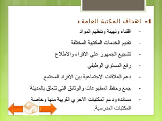 -‫المواد‬ ‫وتنظيم‬ ‫وتهيئة‬ ‫اققناء‬
-‫المختلفة‬ ‫المكتبية‬ ‫الخدمات‬ ‫تقديم‬
-‫والفطلع‬ ‫القراء‬ ‫علي‬ ‫الجمهور‬ ‫تشجيع‬
-‫الوظيفي‬ ‫المستوي‬ ‫رفع‬
-‫المجتمع‬ ‫الفراد‬ ‫بين‬ ‫التجتماعية‬ ‫العلقات‬ ‫دعم‬
-‫بالمدينة‬ ‫تتعلق‬ ‫التي‬ ‫والوثائق‬ ‫المطبوعات‬ ‫وحفظ‬ ‫تجمع‬
-‫وخاصة‬ ‫منها‬ ‫القريبة‬ ‫الخري‬ ‫المكتبات‬ ‫ودعم‬ ‫مساندة‬
‫المدرسية‬ ‫المكتبات‬.
4-‫العامة‬ ‫المكتبة‬ ‫اهداف‬:
 