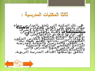 ‫سواء‬ ‫بالمدارس‬ ‫تلحق‬ ‫التي‬ ‫المكتبة‬ ‫تلك‬ ‫هي‬
‫ويشرف‬ ‫الثانوية‬ ‫او‬ ‫اللعدادية‬ ‫او‬ ‫البتدائية‬
‫لها‬ ‫امين‬ ‫خدماتها‬ ‫وتقديم‬ ‫ادارتها‬ ‫لعلي‬
‫المكون‬ ‫المدرس‬ ‫المجتمع‬ ‫خدمة‬ ‫الي‬ ‫وتهدف‬
‫المدرسية‬ ‫والمكتبة‬ ‫والمدرسين‬ ‫الطلب‬ ‫من‬
‫والتي‬ ‫المدرس‬ ‫المنهج‬ ‫من‬ ‫جزءا‬ ‫تعتبر‬
.‫التربوية‬ ‫المدرسة‬ ‫اهداف‬ ‫بواسطتها‬ ‫تتحقق‬
‫معلومات‬ ‫حوامل‬ ‫لعلى‬ ‫يحتوي‬ ‫مكان‬Carriers
of lnformation‫وتجهيزات‬ ‫موظفين‬ ‫وهيئة‬
‫لعلى‬ ‫للحصول‬ ‫المتعلم‬ ‫إليه‬ ‫يذهب‬
‫تبعا‬ ‫نفسه‬ ‫لتعليم‬ ‫يحتاجها‬ ‫التي‬ ‫المعلومات‬
‫واستجابة‬ ‫لمدرسته‬ ‫التعليمي‬ ‫للبرنامج‬
‫الخاصة‬ ‫لحتياجاته‬
 