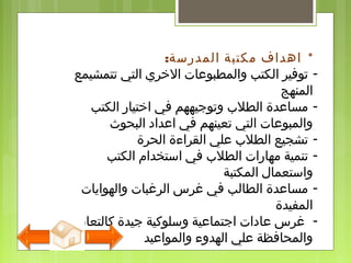 : *‫المدرسة‬ ‫مكتبة‬ ‫اهداف‬
-‫تتمشيمع‬ ‫التي‬ ‫الخري‬ ‫والمطبولعات‬ ‫الكتب‬ ‫توفير‬
‫المنهج‬
-‫الكتب‬ ‫اختيار‬ ‫في‬ ‫وتوجيههم‬ ‫الطلب‬ ‫مسالعدة‬
‫البحوث‬ ‫العداد‬ ‫في‬ ‫تعينهم‬ ‫التي‬ ‫والمبولعات‬
-‫الحرة‬ ‫القراءة‬ ‫لعلي‬ ‫الطلب‬ ‫تشجيع‬
-‫الكتب‬ ‫استخدام‬ ‫في‬ ‫الطلب‬ ‫مهارات‬ ‫تنمية‬
‫المكتبة‬ ‫واستعمال‬
-‫والهوايات‬ ‫الرغبات‬ ‫غرس‬ ‫في‬ ‫الطالب‬ ‫مسالعدة‬
‫المفيدة‬
-‫كالتعاون‬ ‫جيدة‬ ‫وسلوكية‬ ‫اجتمالعية‬ ‫لعادات‬ ‫غرس‬
‫والموالعيد‬ ‫الهدوء‬ ‫لعلي‬ ‫والمحافظة‬
 