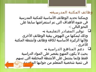 ‫المدرسية‬ ‫للمكتبة‬ ‫الساسية‬ ‫الوظائف‬ ‫تحديد‬ ‫ويمكننا‬
‫لعلى‬ ‫سابقا‬ ‫استعراضها‬ ‫تم‬ ‫التي‬ ‫الهداف‬ ‫ضوء‬ ‫في‬
‫التالي‬ ‫النحو‬-:
-: ‫التعليمية‬ ‫المصادر‬ ‫توفير‬
‫الخرى‬ ‫الوظائف‬ ‫ببقية‬ ‫النهوض‬ ‫من‬ ‫ليمكنها‬ ‫وذلك‬
‫المكتبة‬ ‫وأنشطة‬ ‫وظائف‬ ‫لكافة‬ ‫الساسية‬ ‫الركيزة‬ ‫ولنها‬
‫الخرى‬.
-: ‫الدراسية‬ ‫المناهج‬ ‫دلعم‬
‫الدراسية‬ ‫المواد‬ ‫لعلى‬ ‫يقتصر‬ ‫المنهج‬ ‫يكون‬ ‫ل‬ ‫بحيث‬
‫تسهم‬ ‫التي‬ ‫المختلفة‬ ‫النشطة‬ ‫لعلى‬ ‫يشتمل‬ ‫وإنما‬ ‫فقط‬
‫المتعددة‬ ‫جوانبها‬ ‫من‬ ‫المتعلم‬ ‫شخصية‬ ‫تنمية‬ ‫في‬.
‫وظائف‬‫ا‬‫المدرسية‬ ‫لمكتبة‬-:
 