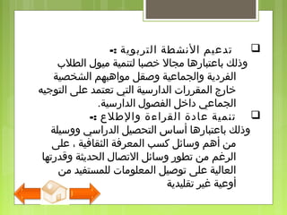 -: ‫التربوية‬ ‫النشطة‬ ‫تدلعيم‬
‫الطلب‬ ‫ميول‬ ‫لتنمية‬ ‫خصبا‬ ‫مجال‬ ‫بالعتبارها‬ ‫وذلك‬
‫الشخصية‬ ‫مواهبهم‬ ‫وصقل‬ ‫والجمالعية‬ ‫الفردية‬
‫التوجيه‬ ‫لعلى‬ ‫تعتمد‬ ‫التي‬ ‫الدارسية‬ ‫المقررات‬ ‫خارج‬
‫الدارسية‬ ‫الفصول‬ ‫داخل‬ ‫الجمالعي‬.
-: ‫والطلع‬ ‫القراءة‬ ‫لعادة‬ ‫تنمية‬
‫ووسيلة‬ ‫الدراسي‬ ‫التحصيل‬ ‫أساس‬ ‫بالعتبارها‬ ‫وذلك‬
‫لعلى‬ ، ‫الثقافية‬ ‫المعرفة‬ ‫كسب‬ ‫وسائل‬ ‫أهم‬ ‫من‬
‫وقدرتها‬ ‫الحديثة‬ ‫التصال‬ ‫وسائل‬ ‫تطور‬ ‫من‬ ‫الرغم‬
‫من‬ ‫للمستفيد‬ ‫المعلومات‬ ‫توصيل‬ ‫لعلى‬ ‫العالية‬
‫تقليدية‬ ‫غير‬ ‫أولعية‬
 