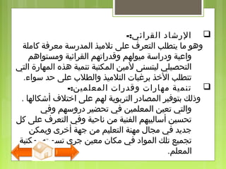 -:‫القرائي‬ ‫الرشاد‬
‫كاملة‬ ‫معرفة‬ ‫المدرسة‬ ‫تلميذ‬ ‫على‬ ‫التعرف‬ ‫يتطلب‬ ‫ما‬ ‫وهو‬
‫ومستواهم‬ ‫القرائية‬ ‫وقدراتهم‬ ‫ميولهم‬ ‫ودراسة‬ ‫واعية‬
‫التي‬ ‫المهارة‬ ‫هذه‬ ‫تنمية‬ ‫المكتبة‬ ‫لمين‬ ‫ليتسنى‬ ‫التحصيلي‬
‫سواء‬ ‫حد‬ ‫على‬ ‫والطل ب‬ ‫التلميذ‬ ‫برغبات‬ ‫الذخذ‬ ‫تتطلب‬.
-:‫المعلمين‬ ‫وقدرات‬ ‫مهارات‬ ‫تنمية‬
. ‫أشكالها‬ ‫اذختلف‬ ‫على‬ ‫لهم‬ ‫التربوية‬ ‫المصادر‬ ‫بتوفير‬ ‫وذلك‬
‫وفي‬ ‫دروسهم‬ ‫تحضير‬ ‫في‬ ‫المعلمين‬ ‫تعين‬ ‫والتي‬
‫كل‬ ‫على‬ ‫التعرف‬ ‫وفي‬ ‫ناحية‬ ‫من‬ ‫الفنية‬ ‫أساليبهم‬ ‫تحسين‬
‫ويمكن‬ ‫أذخرى‬ ‫جهة‬ ‫من‬ ‫التعليم‬ ‫مهنة‬ ‫مجال‬ ‫في‬ ‫جديد‬
‫بمكتبة‬ ‫تسميته‬ ‫جرى‬ ‫معين‬ ‫مكان‬ ‫في‬ ‫المواد‬ ‫تلك‬ ‫تجميع‬
‫المعلم‬.
 