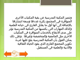 ‫الذخرى‬ ‫المكتبات‬ ‫بقية‬ ‫عن‬ ‫المدرسية‬ ‫المكتبة‬ ‫وتتميز‬
‫انتشارها‬ ‫وسعة‬ ‫عددها‬ ‫بكثرة‬ ‫المجتمع‬ ‫في‬ ‫المتوافرة‬
‫العلمية‬ ‫حياته‬ ‫في‬ ‫القارئ‬ ‫يقابل‬ ‫ما‬ ‫أول‬ ‫أنها‬ ‫إلى‬ ‫بالاضافة‬
‫تؤثر‬ ‫المدرسية‬ ‫المكتبة‬ ‫من‬ ‫يكتسبها‬ ‫التي‬ ‫المهارات‬ ‫وكذلك‬
‫المكتبات‬ ‫في‬ ‫المتوافرة‬ ‫بالخدمات‬ ‫النتفاع‬ ‫مدى‬ ‫على‬
‫ذلك‬ ‫وعلى‬ . ‫وغيرها‬ ‫والمتخصصة‬ ‫الجامعية‬ ‫مثل‬ ‫الذخرى‬
‫عبء‬ ‫عليها‬ ‫يقع‬ ‫المدرسية‬ ‫المكتبة‬ ‫بأن‬ ‫القول‬ ‫يمكن‬
‫الثقافية‬ ‫الحياة‬ ‫يقود‬ ‫الذي‬ ‫القارئ‬ ‫المجتمع‬ ‫تكوين‬
‫المستقبل‬ ‫في‬ ‫والعلمية‬ ‫والدبية‬.
 