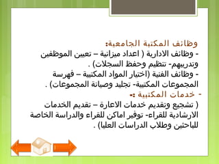 :‫الجامعية‬ ‫المكتبة‬ ‫وظائف‬
‫الموظفين‬ ‫تعيين‬ – ‫ميزانية‬ ‫اعداد‬ ) ‫الدارية‬ ‫وظائف‬ -
. (‫السجلت‬ ‫وحفظ‬ ‫تنظيم‬ -‫وتدريبهم‬
‫فهرسة‬ – ‫المكتبية‬ ‫المواد‬ ‫)اذختيار‬ ‫الفنية‬ ‫وظائف‬ -
. (‫المجموعات‬ ‫وصيانة‬ ‫تجليد‬ -‫المكتبية‬ ‫المجموعات‬
--: ‫المكتبية‬ ‫ذخدمات‬
‫الخدمات‬ ‫تقديم‬ – ‫العارة‬ ‫ذخدمات‬ ‫وتقديم‬ ‫تشجيع‬ )
‫الخاصة‬ ‫والدراسة‬ ‫للقراء‬ ‫اماكن‬ ‫توفير‬ -‫للقراء‬ ‫الرشادية‬
. (‫العليا‬ ‫الدراسات‬ ‫وطل ب‬ ‫للباحثين‬
 