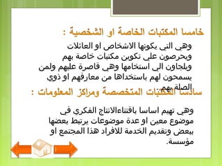 ‫العائلت‬ ‫او‬ ‫الشخاص‬ ‫يكونها‬ ‫التي‬ ‫وهي‬
‫بهم‬ ‫ذخاصة‬ ‫مكتبات‬ ‫تكوين‬ ‫علي‬ ‫ويحرصون‬
‫ولمن‬ ‫عليهم‬ ‫قاصرة‬ ‫وهي‬ ‫استخامها‬ ‫الي‬ ‫ويلجاون‬
‫ذوي‬ ‫او‬ ‫معارفهم‬ ‫من‬ ‫باستخداها‬ ‫لهم‬ ‫يسمحون‬
‫بهم‬ ‫الصلة‬.
‫في‬ ‫الفكري‬ ‫باقتناءالنتاج‬ ‫اساسا‬ ‫تهيم‬ ‫وهي‬
‫بعضها‬ ‫يرتبط‬ ‫مواضوعات‬ ‫عدة‬ ‫او‬ ‫معين‬ ‫مواضوع‬
‫او‬ ‫المجتمع‬ ‫هذا‬ ‫للفراد‬ ‫الخدمة‬ ‫وتقديم‬ ‫ببعض‬
‫مؤسسة‬.
 