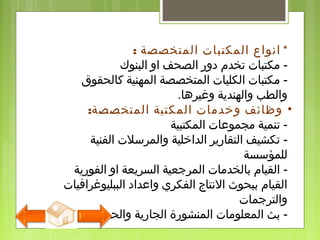 *‫المتخصصة‬ ‫المكتبات‬ ‫انواع‬:
-‫البنوك‬ ‫او‬ ‫الصحف‬ ‫دور‬ ‫تخدم‬ ‫مكتبات‬
-‫كالحقوق‬ ‫المهنية‬ ‫المتخصصة‬ ‫الكليات‬ ‫مكتبات‬
‫وغيرها‬ ‫والهندية‬ ‫والطب‬.
•‫المتخصصة‬ ‫المكتبة‬ ‫وخدمات‬ ‫وظائف‬:
-‫المكتبية‬ ‫مجموعات‬ ‫تنمية‬
-‫الفنية‬ ‫والمرسلت‬ ‫الداخلية‬ ‫التقارير‬ ‫تكشيف‬
‫للمؤسسة‬
-‫الفورية‬ ‫او‬ ‫السريعة‬ ‫المرجعية‬ ‫بالخدمات‬ ‫القيام‬
‫الببليوغرافيات‬ ‫واعداد‬ ‫الفكري‬ ‫النتاج‬ ‫ببحوث‬ ‫القيام‬
‫والترجمات‬
-‫والحديثة‬ ‫الجارية‬ ‫المنشورة‬ ‫المعلومات‬ ‫بث‬
 