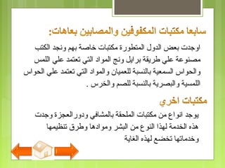 ‫الكتب‬ ‫ونجد‬ ‫بهم‬ ‫خاصة‬ ‫مكتبات‬ ‫المتطورة‬ ‫الدول‬ ‫بعض‬ ‫اوجدت‬
‫اللمس‬ ‫علي‬ ‫تعتمد‬ ‫التي‬ ‫المواد‬ ‫ونج‬ ‫برايل‬ ‫طريقة‬ ‫علي‬ ‫مصنوعة‬
‫الحواس‬ ‫علي‬ ‫تعتمد‬ ‫التي‬ ‫والمواد‬ ‫للعميان‬ ‫بالنسبة‬ ‫السمعية‬ ‫والحواس‬
‫والخرس‬ ‫للصم‬ ‫بالنسبة‬ ‫والبصرية‬ ‫اللمسية‬.
‫وجدت‬ ‫ودورالعجزة‬ ‫بالمشافي‬ ‫الملحقة‬ ‫مكتبات‬ ‫من‬ ‫انواع‬ ‫يوجد‬
‫تنظيمها‬ ‫وطرق‬ ‫وموادها‬ ‫البشر‬ ‫من‬ ‫النوع‬ ‫لهذا‬ ‫الخدمة‬ ‫هذه‬
‫الغاية‬ ‫لهذه‬ ‫تخضع‬ ‫وخدماتها‬
 