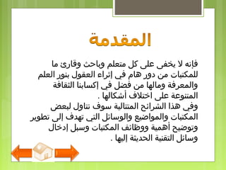 ‫متعلم‬ ‫كل‬ ‫على‬ ‫يخفى‬ ‫ل‬ ‫فإنه‬‫وقارئ‬ ‫وباحث‬‫ما‬
‫للمكتب‬‫ات‬‫العلم‬ ‫بنور‬ ‫العقول‬ ‫إثراء‬ ‫في‬ ‫هام‬ ‫دور‬ ‫من‬
‫الثقافة‬ ‫إكسابنا‬ ‫في‬ ‫فضل‬ ‫من‬ ‫ومالها‬ ‫والمعرفة‬
‫أشكالها‬ ‫اختل ف‬ ‫على‬ ‫المتنوعة‬.
‫هذا‬ ‫وفي‬‫سو ف‬ ‫المتتالية‬ ‫الشرائح‬‫ن‬‫ت‬‫اول‬‫ل‬‫بع‬‫ض‬
‫ا‬‫لمكتب‬‫ات‬‫و‬‫تطوير‬ ‫إلى‬ ‫تهد ف‬ ‫التي‬ ‫والوسائل‬ ‫المواضيع‬
‫ا‬ ‫ووظائف‬ ‫أهمية‬ ‫وتوضيح‬‫إدخال‬ ‫وسبل‬ ‫لمكتبات‬
‫إليها‬ ‫الحديثة‬ ‫التقنية‬ ‫وسائل‬.
 