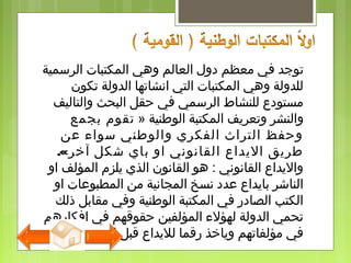 ‫ت‬‫الرسمية‬ ‫المكتبات‬ ‫وهي‬ ‫العالم‬ ‫دول‬ ‫معظم‬ ‫في‬ ‫وجد‬
‫تكون‬ ‫الدولة‬ ‫انشاتها‬ ‫التي‬ ‫المكتبات‬ ‫وهي‬ ‫للدولة‬
‫والتاليف‬ ‫البحث‬ ‫حقل‬ ‫في‬ ‫الرسمي‬ ‫للنشاط‬ ‫مستودع‬
‫والنشر‬‫الوطنية‬ ‫المكتبة‬ ‫وتعريف‬»‫بجمع‬ ‫تقوم‬
‫عن‬ ‫سواء‬ ‫والوطني‬ ‫الفكري‬ ‫التراث‬ ‫وحفظ‬
‫اليداع‬ ‫طريق‬‫آخر‬ ‫شكل‬ ‫باي‬ ‫او‬ ‫القانوني‬.«
‫او‬ ‫المؤلف‬ ‫يلزم‬ ‫الذي‬ ‫القانون‬ ‫هو‬ : ‫القانوني‬ ‫واليداع‬
‫او‬ ‫المطبوعات‬ ‫من‬ ‫المجانية‬ ‫نسخ‬ ‫عدد‬ ‫بايداع‬ ‫الناشر‬
‫ذلك‬ ‫مقابل‬ ‫وفي‬ ‫الوطنية‬ ‫المكتبة‬ ‫في‬ ‫الصادر‬ ‫الكتب‬
‫افكارهم‬ ‫في‬ ‫حقوقهم‬ ‫المؤلفين‬ ‫لهؤلء‬ ‫الدولة‬ ‫تحمي‬
‫يتم‬ ‫ان‬ ‫قبل‬ ‫لليداع‬ ‫رقما‬ ‫وياخذ‬ ‫مؤلفاتهم‬ ‫في‬‫نشره‬.
 