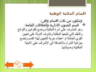 ‫وهي‬ ‫اقسام‬ ‫ثلث‬ ‫من‬ ‫وتتكون‬:
‫العامة‬ ‫والعلقات‬ ‫الدارية‬ ‫الشنون‬ ‫قسم‬:
‫واللوائح‬ ‫القوانين‬ ‫ووضع‬ ‫المكتبة‬ ‫ادرة‬ ‫علي‬ ‫المشرف‬ ‫وهو‬
‫تعيين‬ ‫علي‬ ‫الدولة‬ ‫وتشرف‬ ‫المكتبة‬ ‫تتبعها‬ ‫التي‬ ‫والنظم‬
‫وتضع‬ ‫القسم‬ ‫لهذا‬ ‫التعيين‬ ‫حرية‬ ‫اعطاء‬ ‫او‬ ‫العاملة‬ ‫القوي‬
‫النبنية‬ ‫علي‬ ‫الرشراف‬ ‫الي‬ ‫نبالضافة‬ ‫الشراء‬ ‫ميزانية‬
‫وصيانتها‬ ‫المكتبية‬.
‫الوطنية‬ ‫المكتبة‬ ‫اقسام‬
 