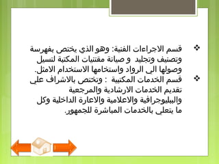 ‫بفهرسة‬ ‫يختص‬ ‫الذي‬ ‫وهو‬ :‫الفنية‬ ‫الجراءات‬ ‫قسم‬
‫لتسيل‬ ‫المكتبة‬ ‫مقتنيات‬ ‫صيانة‬ ‫و‬ ‫وتجليد‬ ‫وتصنيف‬
‫المثل‬ ‫الستخدام‬ ‫واستخامها‬ ‫الرواد‬ ‫الي‬ ‫وصولها‬.
‫علي‬ ‫بالشرا ف‬ ‫وتختص‬ : ‫المكتبية‬ ‫الخدمات‬ ‫قسم‬
‫والمرجعية‬ ‫الرشادية‬ ‫الخدمات‬ ‫تقديم‬
‫وكل‬ ‫الداخلية‬ ‫والعارة‬ ‫والعلمية‬ ‫والببليوجرافية‬
‫للجمهور‬ ‫المباشرة‬ ‫بالخدمات‬ ‫يتعلي‬ ‫ما‬.
 