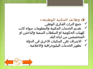 2- : -‫الوطنية‬ ‫المكتبة‬ ‫وظائف‬
‫الوطني‬ ‫الفكري‬ ‫التراث‬ ‫جمع‬
‫كانت‬ ‫سواء‬ ‫والمعلومات‬ ‫المكتبية‬ ‫الخدمات‬ ‫تقديم‬
‫او‬ ‫والباحثين‬ ‫السمية‬ ‫السلطات‬ ‫او‬ ‫الحكومية‬ ‫للهيئات‬
.‫البلد‬ ‫ابناء‬ ‫من‬ ‫المتخصصين‬
‫الدولة‬ ‫في‬ ‫الخري‬ ‫المكتبات‬ ‫علي‬ ‫الشرا ف‬
. ‫والعلمية‬ ‫الببليوجرافية‬ ‫الخدمات‬ ‫تطوير‬
 