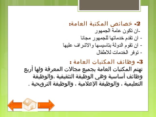 2-‫العامة‬ ‫المكتبة‬ ‫خصائص‬:
-‫الجمهور‬ ‫عامة‬ ‫تكون‬ ‫ان‬
-‫مجانا‬ ‫للجمهور‬ ‫خدماتها‬ ‫تقدم‬ ‫ان‬
-‫عليها‬ ‫والرشراف‬ ‫بتاسيسها‬ ‫الدولة‬ ‫تقوم‬ ‫ان‬
-‫للفطفال‬ ‫الخدمات‬ ‫توفر‬
3-‫العامة‬ ‫المكتبات‬ ‫وظائف‬:
‫أربع‬ ‫ولها‬ ‫المعرفة‬ ‫مجالت‬ ‫بجميع‬ ‫العامة‬ ‫المكتبات‬ ‫تهتم‬
‫،والوظيفة‬ ‫التثقيفية‬ ‫الوظيفة‬ ‫وهي‬ ‫أساسية‬ ‫وظائف‬
‫الترويحية‬ ‫والوظيفة‬ ، ‫اللعلمية‬ ‫والوظيفة‬ ، ‫التعليمية‬.
 