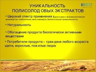 УНИКАЛЬНОСТЬ  ПОЛИСОЛОДОВЫХ ЭКСТРАКТОВ Широкий спектр применения ( дрожжевое и фармакологическое производство, хлебопечение, мини пивоварни, безалкогольная промышленность) Потребители продукта – граждане любого возраста  (дети, взрослые, пожилые люди) Натуральность Обогащение продукта биологически активными веществами 