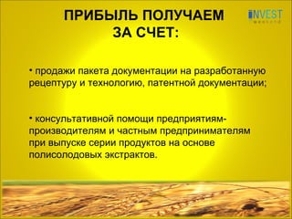 ПРИБЫЛЬ ПОЛУЧАЕМ  ЗА СЧЕТ: продажи пакета документации на разработанную рецептуру и технологию, патентной документации; консультативной помощи предприятиям-производителям и частным предпринимателям  при выпуске серии продуктов на основе полисолодовых экстрактов. 