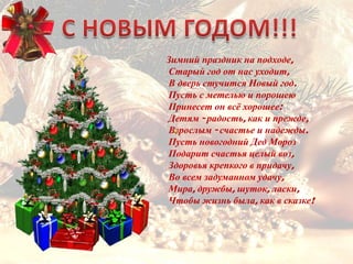 Зимний праздник на подходе,
Старый год от нас уходит,
В дверь стучится Новый год.
Пусть с метелью и порошею
Принесет он всѐ хорошее:
Детям - радость, как и прежде,
Взрослым - счастье и надежды.
Пусть новогодний Дед Мороз
Подарит счастья целый воз,
Здоровья крепкого в придачу,
Во всем задуманном удачу,
Мира, дружбы, шуток, ласки,
Чтобы жизнь была, как в сказке!
 