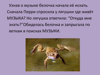 Узнав о музыке белочка начала её искать.
Сначала Перри спросила у лягушки где живёт
МУЗЫКА? Но лягушка ответила: “Откуда мне
 знать?”Обиделась белочка и запрыгала по
 веткам в поисках МУЗЫКИ.
 
