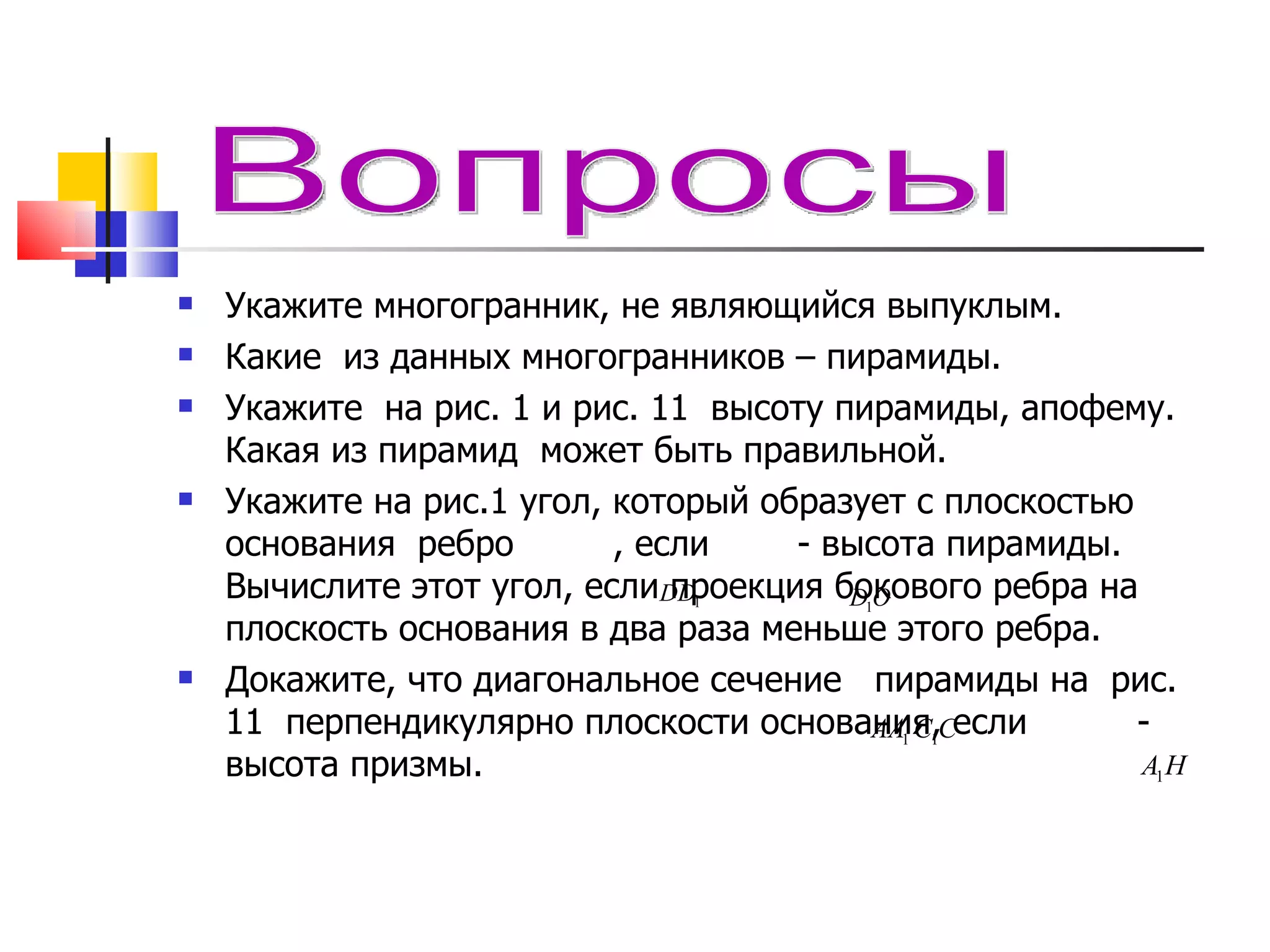 Укажите многогранник, не являющийся выпуклым. Какие  из данных многогранников – пирамиды. Укажите  на рис. 1 и рис. 11  высоту пирамиды, апофему. Какая из пирамид  может быть правильной. Укажите на рис.1 угол, который образует  c  плоскостью основания  ребро  , если   - высота пирамиды. Вычислите этот угол, если проекция бокового ребра на плоскость основания в два раза меньше этого ребра. Докажите, что диагональное сечение  пирамиды на  рис. 11  перпендикулярно плоскости основания, если  - высота призмы.   Вопросы 