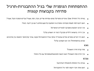 ההתפתחות הגופנית שלי בגיל ההתבגרות - תרגיל פתיחה בקבוצות קטנות באיזה גיל התחילו אצלך שינויי ם  גופניים ?   נשים -   צמיחת שדיים ,   גובה ,   וסת ,   שעור ?  גברים - הנמכת הקול ,   שעור ? האם ידעת למה לצפות  מבחינה גופנית או הופתעת כל פעם מחדש   ?  אם כן ידעת   כיצד ?  איך הגיבו האנשים מסביבך  לשינויים הגופניים ?  איך ה יית   בהשואה  לילדים  סביבך ?  כיצד  זה השפיע  עליך ? האם היו דברים גופניים אחרים שהטרידו אותך בגיל ההתבגרות ?  אקנה ,  שינוי קול , חוסר התאמה בין מרכיבים שונים בהתפתחות ?  איך הם השפיעו עליך ? נשים מתי קנית חזיה ראשונה ? איך חוית וסת ראשונה ?  האם רכשת תחבושות / טמפונים ?  עם מי ?  איפה ? גברים באיזה גיל התחלת להתגלח ?  דאודורנט ?  האם אתה זוכר זיקפה לפני גיל ההתבגרות ?  באיזה גיל חווית שפיכה / זיקפה ראשונה ?   האם שיתפת אחרים בחוויה ? כולם אירוע משמעותי אחר בהתפתחות הפיזיולוגית  שלך בגיל ההתבגרות .  מה  קרה ואיך הגבת ?  איך   הסביבה ? 