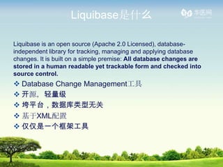 Liquibaseʲô

Liquibase is an open source (Apache 2.0 Licensed), database-
independent library for tracking, managing and applying database
changes. It is built on a simple premise: All database changes are
stored in a human readable yet trackable form and checked into
source control.
? Database Change Management
? Դ
? ƽ̨ݿ޹
? XML
? һܹ
 