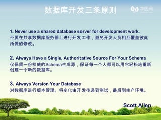 ݿ⿪ԭ

1. Never use a shared database server for development work.
ҪڹݿϽп⿪Ա໥Ǳ˴
޸ġ


2. Always Have a Single, Authoritative Source For Your Schema
һȨSchemaԴ֤ÿһ˶ɵ
һµݿ⡣


3. Always Version Your Database
ݿа汾仯ɿݵԣ


                                                  Scott Allen
 
