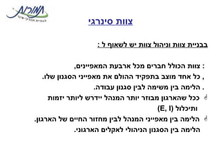 צוות סינרגי בבניית צוות וניהול צוות יש לשאוף ל  :    צוות הכולל חברים מכל ארבעת המאפיינים ,    כל אחד מוצב בתפקיד ההולם את מאפייני הסגנון שלו .    הלימה בין משימה לבין סגנון עבודה . ככל שהארגון מבוזר יותר המנהל יידרש ליותר יזמות ותיכלול  ( E, I ) הלימה בין מאפייני המנהל לבין מחזור החיים של הארגון .     הלימה בין הסגנון הניהולי לאקלים הארגוני .  