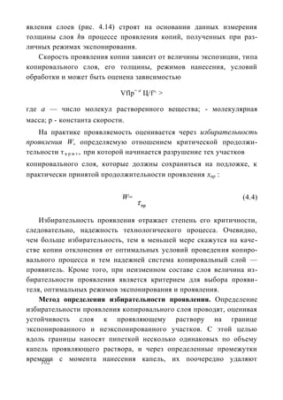 явления слоев (рис. 4.14) строят на основании данных измерения
толщины слоя hв процессе проявления копий, полученных при раз-
личных режимах экспонирования.
   Скорость проявления копии зависит от величины экспозиции, типа
копировального слоя, его толщины, режимов нанесения, условий
обработки и может быть оценена зависимостью

                            Vflp= а Ц/f^ >

где а — число молекул растворенного вещества; - молекулярная
масса; р - константа скорости.
    На практике проявляемость оценивается через избирательность
проявления W, определяемую отношением критической продолжи-
тельности т к р м т , при которой начинается разрушение тех участков
копировального слоя, которые должны сохраниться на подложке, к
практически принятой продолжительности проявления хпр :


                             W=                                (4.4)


    Избирательность проявления отражает степень его критичности,
следовательно, надежность технологического процесса. Очевидно,
чем больше избирательность, тем в меньшей мере скажутся на каче-
стве копии отклонения от оптимальных условий проведения копиро-
вального процесса и тем надежней система копировальный слой —
проявитель. Кроме того, при неизменном составе слоя величина из-
бирательности проявления является критерием для выбора прояви-
теля, оптимальных режимов экспонирования и проявления.
    Метод определения избирательности проявления. Определение
избирательности проявления копировального слоя проводят, оценивая
устойчивость слоя к проявляющему раствору на границе
экспонированного и неэкспонированного участков. С этой целью
вдоль границы наносят пипеткой несколько одинаковых по объему
капель проявляющего раствора, и через определенные промежутки
времени с момента нанесения капель, их поочередно удаляют
    102
 