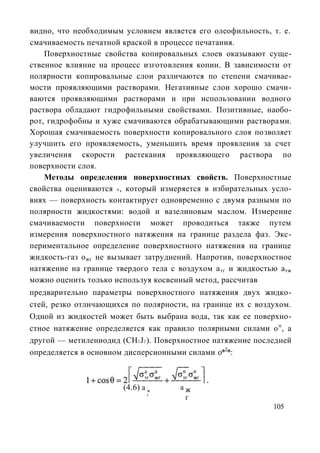 видно, что необходимым условием является его олеофильность, т. е.
смачиваемость печатной краской в процессе печатания.
    Поверхностные свойства копировальных слоев оказывают суще-
ственное влияние на процесс изготовления копии. В зависимости от
полярности копировальные слои различаются по степени смачивае-
мости проявляющими растворами. Негативные слои хорошо смачи-
ваются проявляющими растворами и при использовании водного
раствора обладают гидрофильными свойствами. Позитивные, наобо-
рот, гидрофобны и хуже смачиваются обрабатывающими растворами.
Хорошая смачиваемость поверхности копировального слоя позволяет
улучшить его проявляемость, уменьшить время проявления за счет
увеличения скорости растекания проявляющего раствора по
поверхности слоя.
    Методы определения поверхностных свойств. Поверхностные
свойства оцениваются 0 , который измеряется в избирательных усло-
виях — поверхность контактирует одновременно с двумя разными по
полярности жидкостями: водой и вазелиновым маслом. Измерение
смачиваемости поверхности может проводиться также путем
измерения поверхностного натяжения на границе раздела фаз. Экс-
периментальное определение поверхностного натяжения на границе
жидкость-газ ожг не вызывает затруднений. Напротив, поверхностное
натяжение на границе твердого тела с воздухом а тг и жидкостью а тж
можно оценить только используя косвенный метод, рассчитав
предварительно параметры поверхностного натяжения двух жидко-
стей, резко отличающихся по полярности, на границе их с воздухом.
Одной из жидкостей может быть выбрана вода, так как ее поверхно-
стное натяжение определяется как правило полярными силами о п, а
другой — метилениодид (CH2 J2 ). Поверхностное натяжение последней
определяется в основном дисперсионными силами о*2*:



                       (4.6) а ж      аж
                              г
                                       г
                                                              105
 