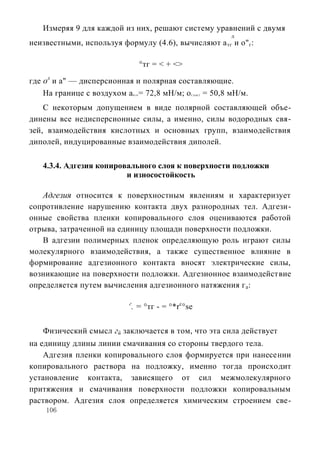 Измеряя 9 для каждой из них, решают систему уравнений с двумя
                                                           д
неизвестными, используя формулу (4.6), вычисляют а тг и о" г:

                                     °тг = < + <>

где ол и а" — дисперсионная и полярная составляющие.
    На границе с воздухом a = 72,8 мН/м; о = 50,8 мН/м.
                               Hi0                  СЬЫ2




    С некоторым допущением в виде полярной составляющей объе-
динены все недисперсионные силы, а именно, силы водородных свя-
зей, взаимодействия кислотных и основных групп, взаимодействия
диполей, индуцированные взаимодействия диполей.

   4.3.4. Адгезия копировального слоя к поверхности подложки
                         и износостойкость

   Адгезия относится к поверхностным явлениям и характеризует
сопротивление нарушению контакта двух разнородных тел. Адгези-
онные свойства пленки копировального слоя оцениваются работой
отрыва, затраченной на единицу площади поверхности подложки.
   В адгезии полимерных пленок определяющую роль играют силы
молекулярного взаимодействия, а также существенное влияние в
формирование адгезионного контакта вносят электрические силы,
возникающие на поверхности подложки. Адгезионное взаимодействие
определяется путем вычисления адгезионного натяжения г а:

                           г
                           . = °тг - = °*rc°se

   Физический смысл гй заключается в том, что эта сила действует
на единицу длины линии смачивания со стороны твердого тела.
    Адгезия пленки копировального слоя формируется при нанесении
копировального раствора на подложку, именно тогда происходит
установление контакта, зависящего от сил межмолекулярного
притяжения и смачивания поверхности подложки копировальным
раствором. Адгезия слоя определяется химическим строением све-
    106
 