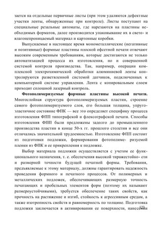 зается на отдельные первичные листы (при этом удаляются дефектные
участки ленты, обнаруженные при контроле). Листы поступают на
специальные резальные автоматы, где нарезаются на пластины не-
обходимых форматов, далее производится упаковывание их в свето- и
влагонепроницаемый материал и картонные коробки.
    Выпускаемые в настоящее время монометаллические (негативные
и позитивные) формные пластины плоской офсетной печати отвечают
высоким современным требованиям, которые достигаются не только
автоматизацией процесса их изготовления, но и совершенной
системой контроля производства. Так, например, операции ком-
плексной электрохимической обработки алюминиевой ленты кон-
тролируются разветвленной системой датчиков, подключенных к
компьютерной системе управления. Лента с копировальным слоем
проходит сплошной лазерный контроль.
    Фотополимеризуемые формные пластины высокой печати.
Многослойная структура фотополимеризуемых пластин, строение
самого фотополимеризуемого слоя, его большая толщина, упруго-
эластичное состояние ФПК — все это определяет специфику процесса
изготовления ФПП типографской и флексографской печати. Способы
изготовления ФПП были предложены задолго до промышленного
производства пластин в конце 50-х гг. прошлого столетия и все они
отличались значительной трудоемкостью. Изготовление ФПП состоит
из подготовки подложки, формирования фотополиме- ризуемой
пленки из ФПК и ее прикрепления к подложке.
    Выбор материала подложки осуществляется с учетом ее функ-
ционального назначения, т. е. обеспечения высокой тиражестойко- сти
и размерной точности будущей печатной формы. Требования,
предъявляемые к этому материалу, должны гарантировать надежность
проведения формного и печатного процессов. От полимерных и
металлических подложек, обеспечивающих размерную точность
печатающих и пробельных элементов форм (поэтому их называют
размероустойчивыми), требуется обеспечение таких свойств, как
прочность на растяжение и изгиб, стойкость к агрессивным средам, а
также изотропность свойств и равномерность по толщине. Подготовка
подложки заключается в активировании ее поверхности, нанесении123
 