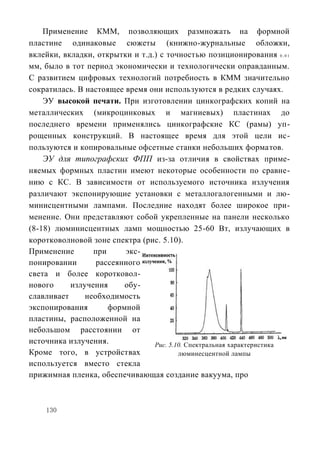 Применение КММ, позволяющих размножать на формной
пластине одинаковые сюжеты (книжно-журнальные обложки,
вклейки, вкладки, открытки и т.д.) с точностью позиционирования 0 , 0 1
мм, было в тот период экономически и технологически оправданным.
С развитием цифровых технологий потребность в КММ значительно
сократилась. В настоящее время они используются в редких случаях.
    ЭУ высокой печати. При изготовлении цинкографских копий на
металлических (микроцинковых и магниевых) пластинах до
последнего времени применялись цинкографские КС (рамы) уп-
рощенных конструкций. В настоящее время для этой цели ис-
пользуются и копировальные офсетные станки небольших форматов.
    ЭУ для типографских ФПП из-за отличия в свойствах приме-
няемых формных пластин имеют некоторые особенности по сравне-
нию с КС. В зависимости от используемого источника излучения
различают экспонирующие установки с металлогалогенными и лю-
минисцентными лампами. Последние находят более широкое при-
менение. Они представляют собой укрепленные на панели несколько
(8-18) люминисцентных ламп мощностью 25-60 Вт, излучающих в
коротковолновой зоне спектра (рис. 5.10).
Применение       при     экс-
понировании       рассеянного
света и более коротковол-
нового     излучения     обу-
славливает     необходимость
экспонирования       формной
пластины, расположенной на
небольшом расстоянии от
источника излучения.             Рис. 5.10. Спектральная характеристика
Кроме того, в устройствах                люминесцентной лампы
используется вместо стекла
прижимная пленка, обеспечивающая создание вакуума, про



    130
 